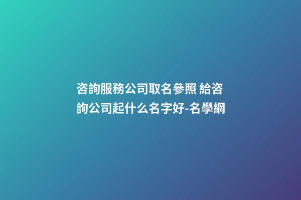 咨詢服務公司取名參照 給咨詢公司起什么名字好-名學網